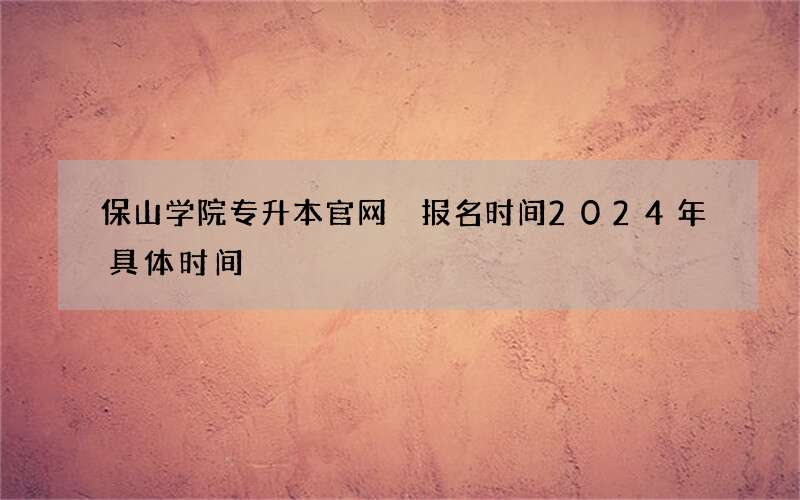 保山学院专升本官网 报名时间2024年具体时间